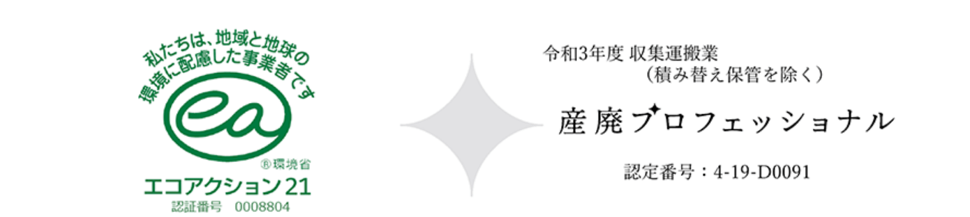 私たちは、地域と地球の環境に配慮した事業者です ®環境省 エコアクション21 認証番号 0008804 令和3年度 収集運搬業（積み替え保管を除く） 産廃プロフェッショナル 認定番号：4-19-D0091