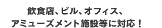 飲食店、ビル、オフィス、アミューズメント施設等に対応！