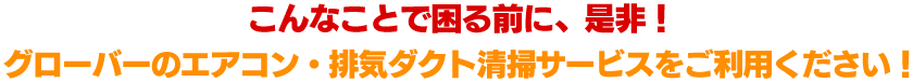 こんなことで困る前に、是非！グローバーのエアコン・排気ダクト清掃サービスをご利用ください！